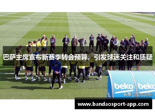 巴萨主席宣布新赛季转会预算，引发球迷关注和质疑