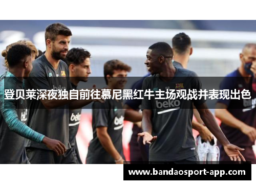 登贝莱深夜独自前往慕尼黑红牛主场观战并表现出色