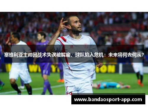 塞维利亚主帅因战术失误被解雇，球队陷入危机：未来将何去何从？