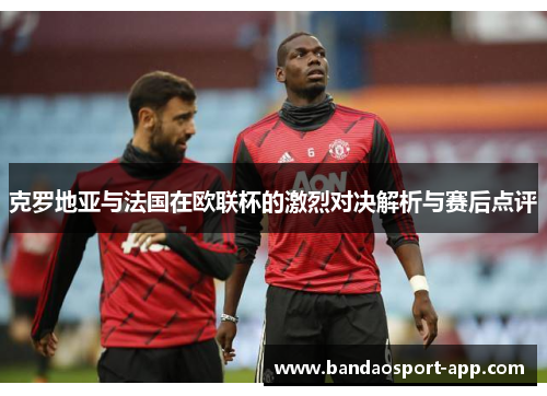 克罗地亚与法国在欧联杯的激烈对决解析与赛后点评